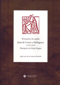 El maestro de capilla Juan de Castro y Mallagaray (1570-1632), discípulo de Felipe Rogier: aportaciones al conocimiento de su vida y obra musical. 9788484278849